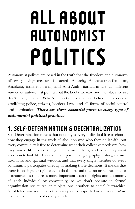 ALL ABOUT
AUTONOMIST

POLITICS

Autonomist politics are based in the truth that the freedom and autonomy
of every living creature is sacred. Anarchy, Anarcha-transfeminism,

Anarkata, insurrectionism, and Anti-Authoritarianism are all diff

  

names for autonomist politics: but the books we read and the labels we use
don’t really matter. What's important is that we believe in abolition:
abolishing police, prisons, borders, laws, and all forms of social control
and domination. There are three essential parts to every type of
autonomist political practice:

1. SELF-DETERMINATION & DECENTRALIZATION

Self-Determination means that not only is every individual free to choose
how they engage in the work of abolition and who they do it with, but
every community is free to determine what their collective needs are, how
they would like to work together to meet them, and what they want

abolition to look like, based on their particular geography, history, culture,

 

traditions, and spiritual wisdom; and that every single member of every
community participates directly in making those decisions. It means that
there is no singular right way to do things, and that no organizational or
bureaucratic structure is more important than the rights and autonomy
of each individual or community, so we don't operate in formal
organization structures or subject one another to social hierarchies.
Self-Determination means that everyone is respected as a leader, and no

 

one can be forced to obey anyone else.
